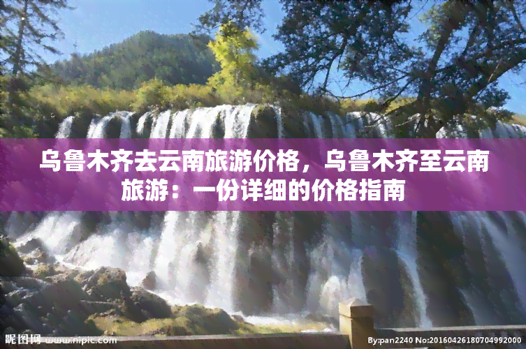 乌鲁木齐去云南旅游价格，乌鲁木齐至云南旅游：一份详细的价格指南