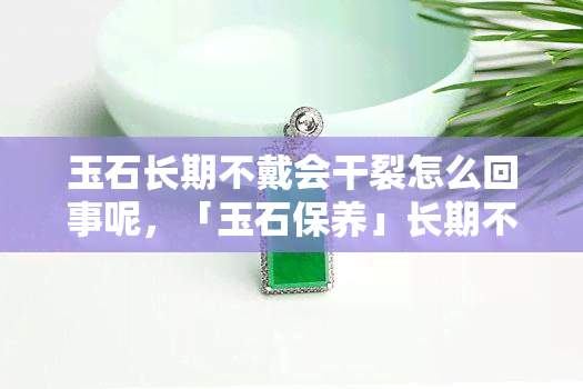 玉石长期不戴会干裂怎么回事呢，「玉石保养」长期不戴的玉石为何会干裂？这4点原因要知道！