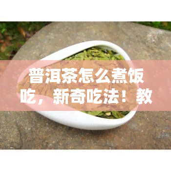 普洱茶怎么煮饭吃，新奇吃法！教你如何用普洱茶煮出美味米饭