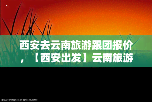 西安去云南旅游跟团报价，【西安出发】云南旅游跟团游6日5夜纯玩无自费昆明大理丽江香格里拉双飞尊享团队游