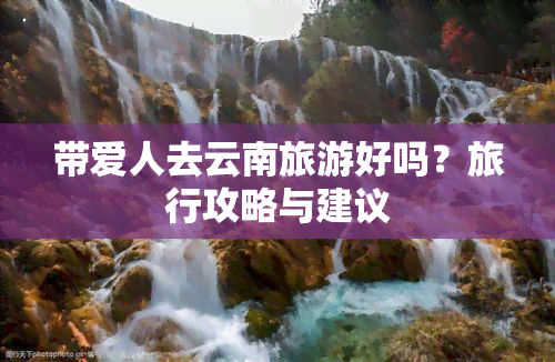 带爱人去云南旅游好吗？旅行攻略与建议