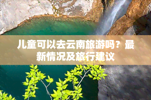 儿童可以去云南旅游吗？最新情况及旅行建议