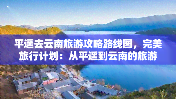 平遥去云南旅游攻略路线图，完美旅行计划：从平遥到云南的旅游攻略及路线图