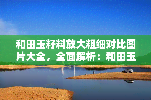 和田玉籽料放大粗细对比图片大全，全面解析：和田玉籽料放大粗细对比的图片大全