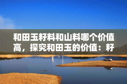 和田玉籽料和山料哪个价值高，探究和田玉的价值：籽料与山料，谁更胜一筹？