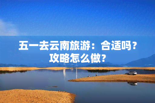 五一去云南旅游：合适吗？攻略怎么做？