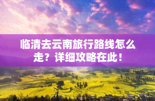 临清去云南旅行路线怎么走？详细攻略在此！