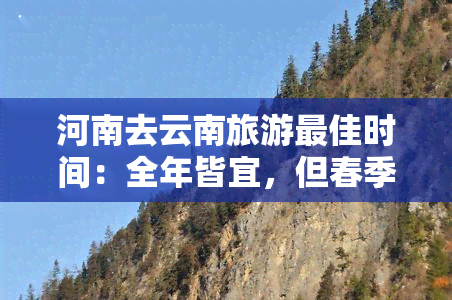 河南去云南旅游更佳时间：全年皆宜，但春季（3-5月）和秋季（9-11月）气候适宜，景色优美。