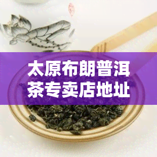 太原布朗普洱茶专卖店地址及电话信息