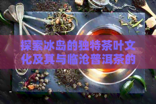 探索冰岛的独特茶叶文化及其与临沧普洱茶的异同