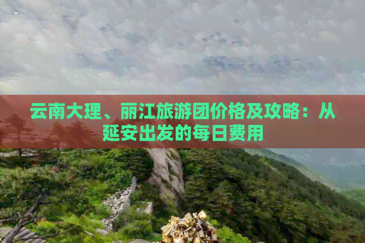 云南大理、丽江旅游团价格及攻略：从延安出发的每日费用