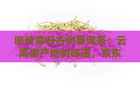 临沧昔归古树普洱茶：云南原产地的味道，京东特价