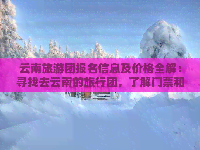 云南旅游团报名信息及价格全解：寻找去云南的旅行团，了解门票和团费详情