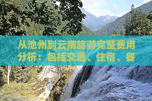 从池州到云南旅游完整费用分析：包括交通、住宿、餐饮及景点门票等各项开支