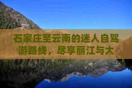 石家庄至云南的迷人自驾游路线，尽享丽江与大理的风情