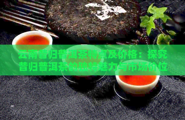 云南昔归普洱茶特点及价格：探究昔归普洱茶的独特魅力与市场价位