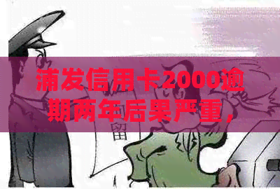 浦发信用卡2000逾期两年后果严重，请尽早处理！