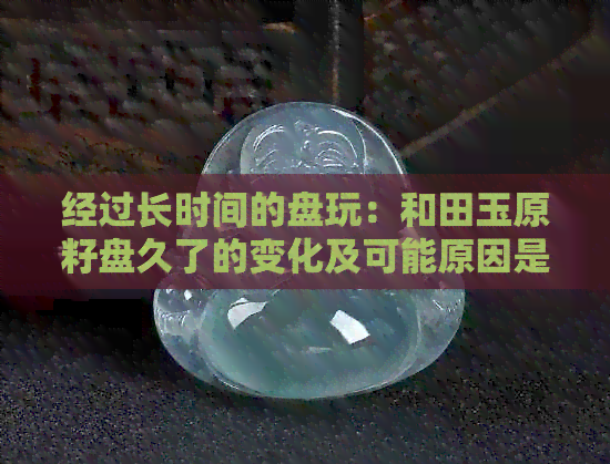 经过长时间的盘玩：和田玉原籽盘久了的变化及可能原因是什么？