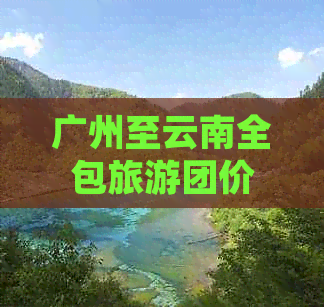 广州至云南全包旅游团价格及行程详情，包括住宿、交通和景点门票等全面解析