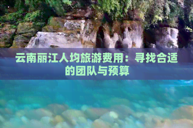 云南丽江人均旅游费用：寻找合适的团队与预算