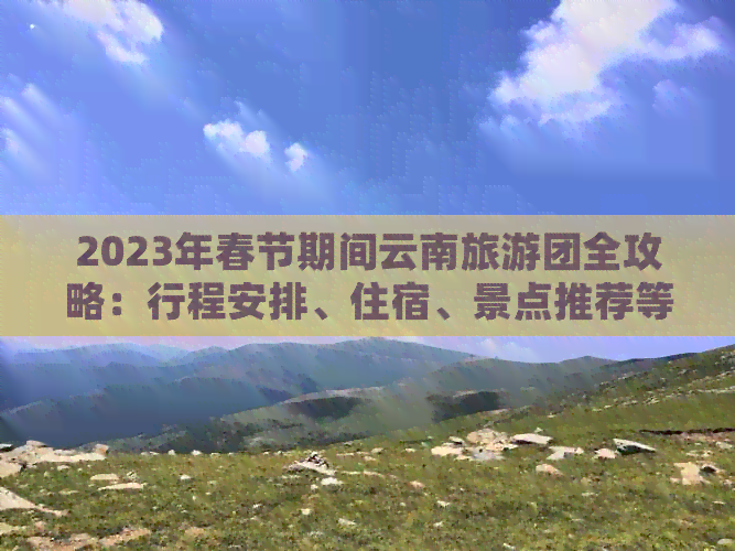 2023年春节期间云南旅游团全攻略：行程安排、住宿、景点推荐等一应俱全