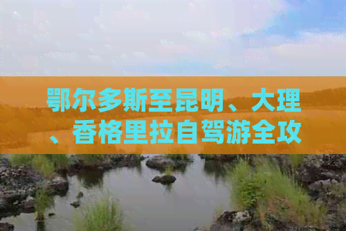 鄂尔多斯至昆明、大理、香格里拉自驾游全攻略：详细路线与景点推荐