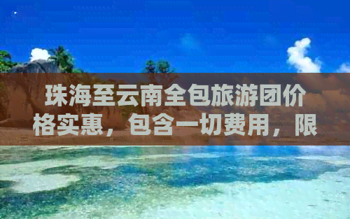 珠海至云南全包旅游团价格实惠，包含一切费用，限时特惠，赶快报名！