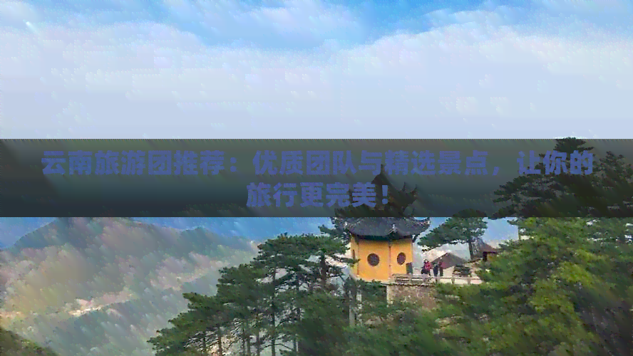 云南旅游团推荐：优质团队与精选景点，让你的旅行更完美！