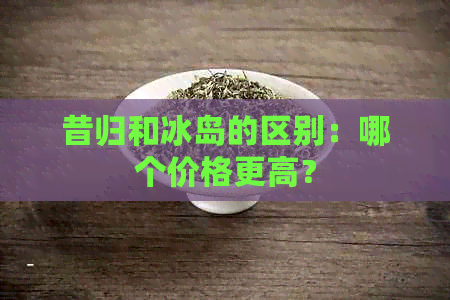 昔归和冰岛的区别：哪个价格更高？