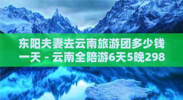 东阳夫妻去云南旅游团多少钱一天 - 云南全陪游6天5晚2980元