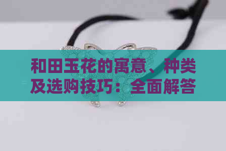 和田玉花的寓意、种类及选购技巧：全面解答关于和田玉花的各种疑问