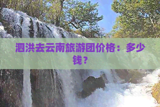 泗洪去云南旅游团价格：多少钱？