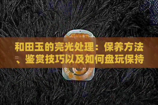 和田玉的亮光处理：保养方法、鉴赏技巧以及如何盘玩保持其光泽