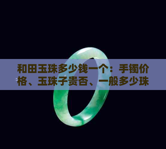 和田玉珠多少钱一个：手镯价格、玉珠子贵否、一般多少珠一串