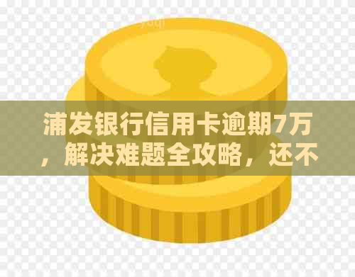 浦发银行信用卡逾期7万，解决难题全攻略，还不上怎么办？