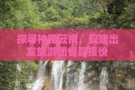 探寻神秘云南，安康出发旅游团惊喜报价