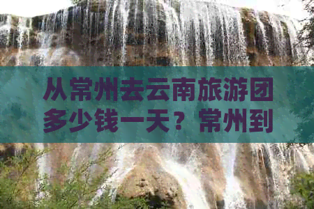 从常州去云南旅游团多少钱一天？常州到云南旅游跟团六天报价。