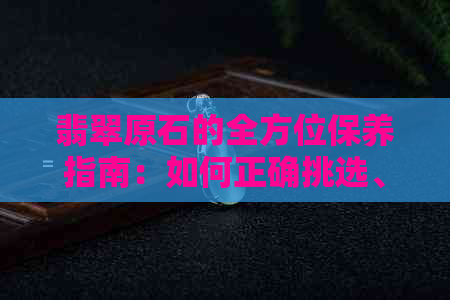 翡翠原石的全方位保养指南：如何正确挑选、清洁和存放有色翡翠？