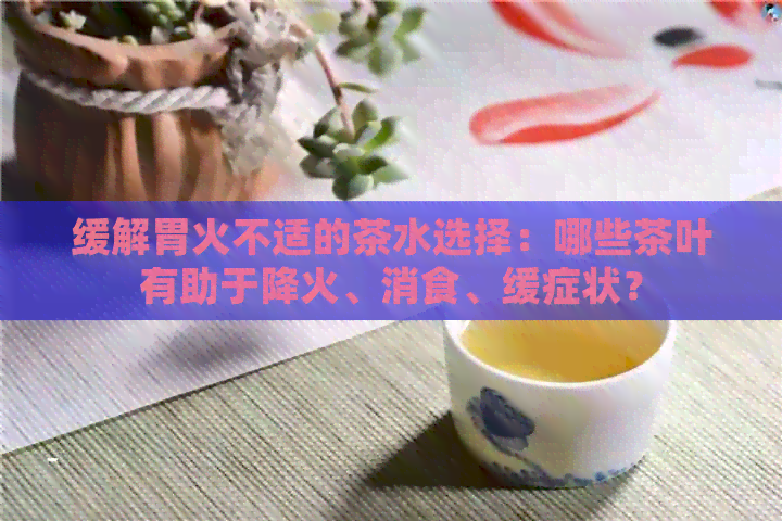 缓解胃火不适的茶水选择：哪些茶叶有助于降火、消食、缓症状？