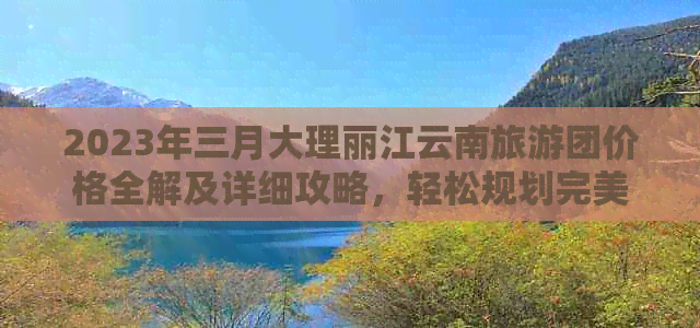 2023年三月大理丽江云南旅游团价格全解及详细攻略，轻松规划完美之旅！