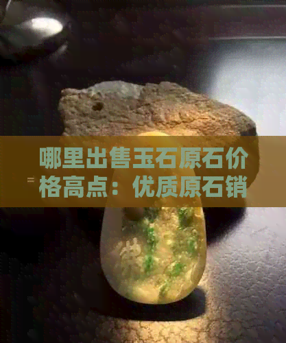 哪里出售玉石原石价格高点：优质原石销售地点推荐