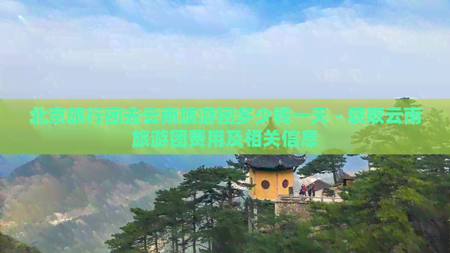 北京旅行团去云南旅游团多少钱一天 - 获取云南旅游团费用及相关信息