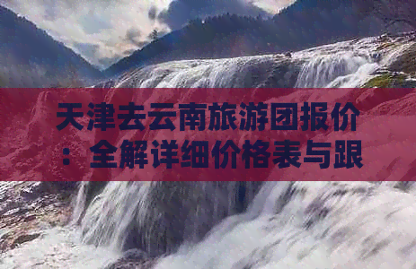 天津去云南旅游团报价：全解详细价格表与跟团游方案