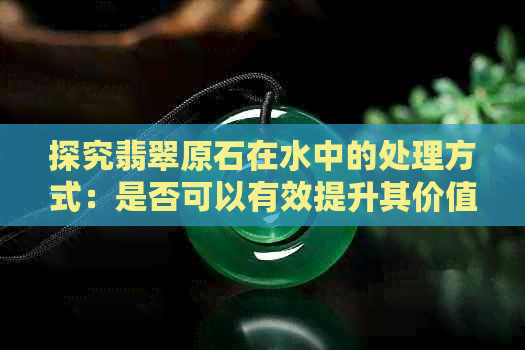 探究翡翠原石在水中的处理方式：是否可以有效提升其价值？