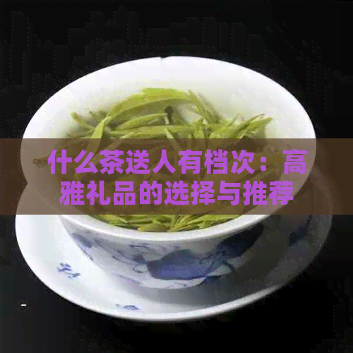 什么茶送人有档次：高雅礼品的选择与推荐