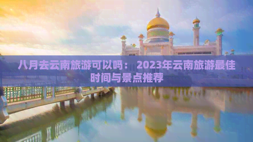 八月去云南旅游可以吗： 2023年云南旅游更佳时间与景点推荐