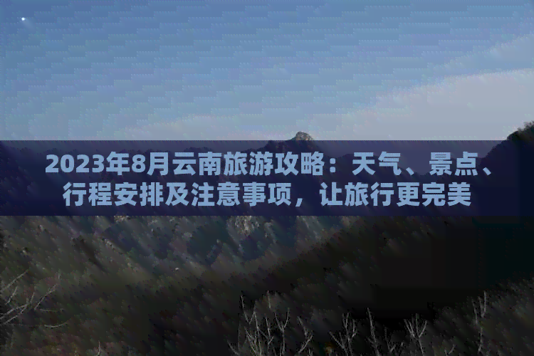 2023年8月云南旅游攻略：天气、景点、行程安排及注意事项，让旅行更完美