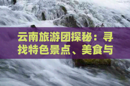 云南旅游团探秘：寻找特色景点、美食与文化体验的全方位指南