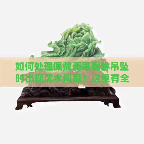 如何处理佩戴翡翠貔貅吊坠时出现沉水问题？这里有全面解决方案！