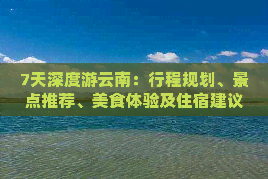 7天深度游云南：行程规划、景点推荐、美食体验及住宿建议一应俱全